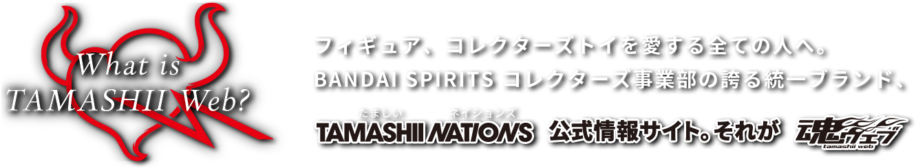 フィギュア、コレクターズトイを愛する全ての人へ。BANDAI SPIRITS　コレクターズ事業部の誇る統一ブランド、TAMASHII NATIONS 公式情報サイト。それが 魂ウェブ