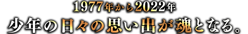 1977年から2022年 少年の日々の思い出が魂となる。