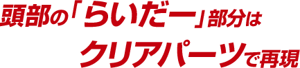 頭部の「らいだー」部分はクリアパーツで再現