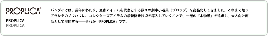 コレクターズアイテムの最新開発技術を導入していくことで、一層の「本物感」を追求し、大人向け商品として展開するーそれが「PROPLICA」です。