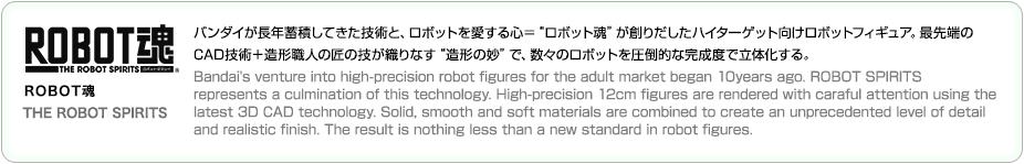 ROBOT魂 THE ROBOT SPIRITS バンダイが長年蓄積してきた技術と、ロボットを愛する心＝“ロボット魂”が創りだしたハイターゲット向けロボットフィギュア。最先端の
CAD技術＋造形職人の匠の技が織りなす“造形の妙”で、数々のロボットを圧倒的な完成度で立体化する。
Bandai's venture into high-precision robot figures for the adult market began 10years ago. ROBOT SPIRITS 
represents a culmination of this technology. High-precision 12cm figures are rendered with caraful attention using the
latest 3D CAD technology. Solid, smooth and soft materials are combined to create an unprecedented level of detail 
and realistic finish. The result is nothing less than a new standard in robot figures. 