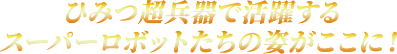 ひみつ超兵器で活躍するスーパーロボットたちの姿がここに！
