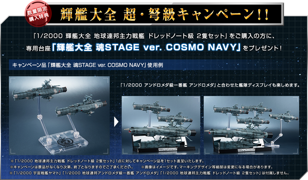 輝艦大全 超・弩級キャンペーン！！『1/2000 輝艦大全 地球連邦主力戦艦 ドレッドノート級 2隻セット』をご購入の方に、
専用台座「輝艦大全 魂STAGE ver. COSMO NAVY」をプレゼント！