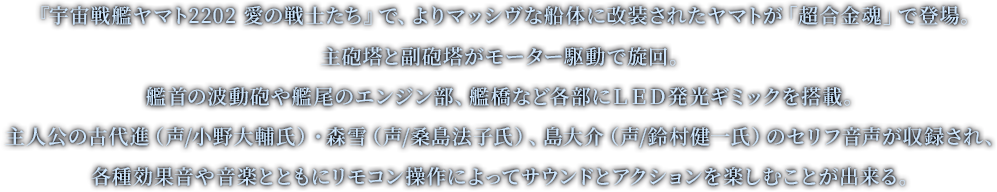 『宇宙戦艦ヤマト2202 愛の戦士たち』で、よりマッシヴな船体に改装されたヤマトが「超合金魂」で登場。主砲塔と副砲塔がモーター駆動で旋回。艦首の波動砲や艦尾のエンジン部、艦橋など各部にLED発光ギミックを搭載。主人公の古代進（声/小野大輔氏）、ヒロインの森雪（声/桑島法子氏）、島大介（声/鈴村健一氏）のセリフ音声が収録され、各種効果音や音楽とともにリモコン操作によってサウンドとアクションを楽しむことが出来る。